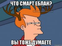 что смарт еблан? вы тоже думаете