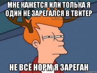 мне кажется или толька я один не зарегался в твитер не всё норм я зареган