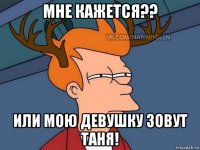 мне кажется?? или мою девушку зовут таня!