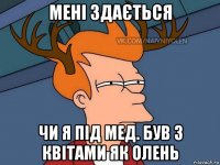 мені здається чи я під мед. був з квітами як олень