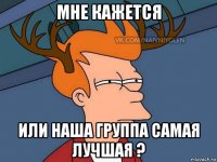 мне кажется или наша группа самая лучшая ?