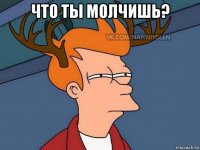 что ты молчишь? 