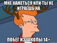 мне кажеться или ты не играешь на побег из школы 14+