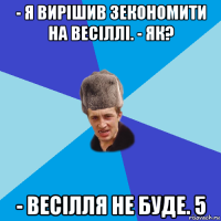 - я вирішив зекономити на весіллі. - як? - весілля не буде. 5