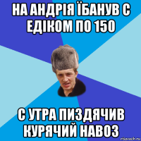 на андрія їбанув с едіком по 150 с утра пиздячив курячий навоз