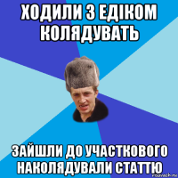 ходили з едіком колядувать зайшли до участкового наколядували статтю