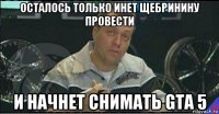 осталось только инет щебринину провести и начнет снимать gta 5