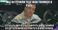 мы встроили тебе war thunder в руку что бы ты мог всегда поиграть в war thunder когда ты не можешь поиграть в war thunder