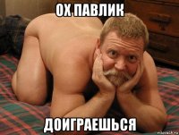 ох павлик доиграешься