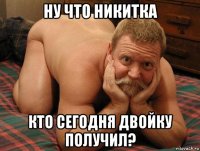 ну что никитка кто сегодня двойку получил?