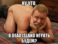 ну что, в dead island играть будем?