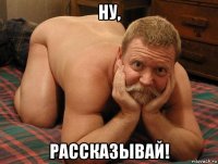 ну, рассказывай!