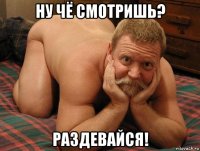 ну чё смотришь? раздевайся!