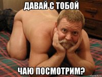 давай с тобой чаю посмотрим?