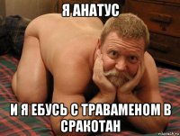 я анатус и я ебусь с траваменом в сракотан