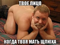 твое лицо когда твоя мать щлюха