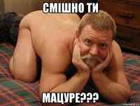 смішно ти мацуре???