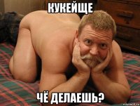 кукейще чё делаешь?