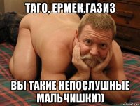 таго, ермек,газиз вы такие непослушные мальчишки))