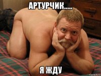 артурчик..... я жду