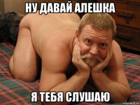 ну давай алешка я тебя слушаю