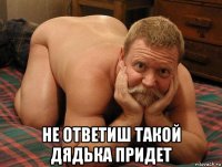  не ответиш такой дядька придет