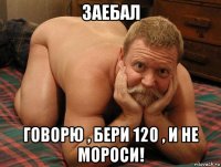 заебал говорю , бери 120 , и не мороси!