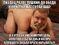 пиздец,разве пушкин до обеда хуярил,на массу так ааа? в 9 утра он уже намутил цепь золотую себе на дуб,и катяру ахуевшего,заебал круги нарывать!!!