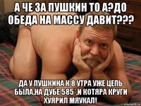 а че за пушкин то а?до обеда на массу давит??? да у пушкина к 8 утра уже цепь была,на дубе 585*,и котяра круги хуярил мяукал!