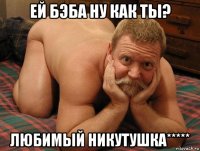 ей бэба ну как ты? любимый никутушка*****