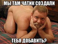 мы там чатик создали тебя добавить?