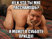 ну и что ты мне расскажешь? я может в субботу приеду)