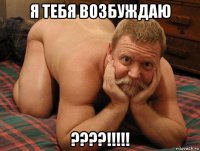 я тебя возбуждаю ????!!!!!