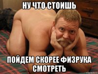 ну что стоишь пойдем скорее физрука смотреть