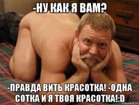 -ну как я вам? -правда вить красотка! -одна сотка и я твоя красотка!:d