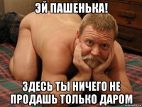 эй пашенька! здесь ты ничего не продашь только даром