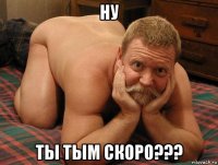 ну ты тым скоро???