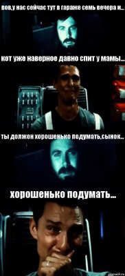 вов,у нас сейчас тут в гараже семь вечера и... кот уже наверное давно спит у мамы... ты должен хорошенько подумать,сынок... хорошенько подумать...