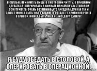 в спальне принимать пищу, в смотровой читать, в приемной одеваться, оперировать в комнате прислуги, а в столовой осматривать. очень возможно, что айседора дункан так и делает. может быть, она в кабинете обедает, а кроликов режет в ванной. может быть. но я не айседора дункан! я буду обедать в столовой, а оперировать в операционной!