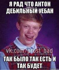 я рад что антон дебильный уебан так было так есть и так будет