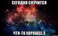 сегодня случится что-то хорошее:3