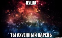 куша ты ахуенный парень