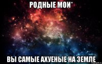 родные мои* вы самые ахуеные на земле