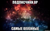 подписчики ор самые охуенные