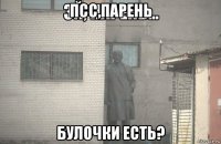 псс,парень булочки есть?