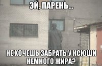  не хочешь забрать у ксюши немного жира?