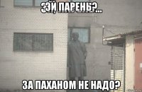 эй парень? за паханом не надо?