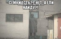 -семки есть?! -нет -а ели найду?! 