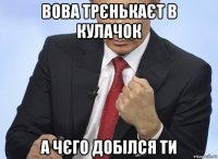 вова трєнькаєт в кулачок а чєго добілся ти