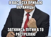 я вас всех прибью украинцы заткнись путин а то растреляю